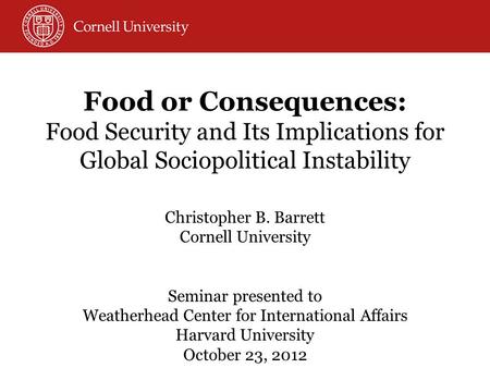 Food or Consequences: Food Security and Its Implications for Global Sociopolitical Instability Christopher B. Barrett Cornell University Seminar presented.