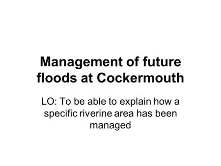 Management of future floods at Cockermouth LO: To be able to explain how a specific riverine area has been managed.