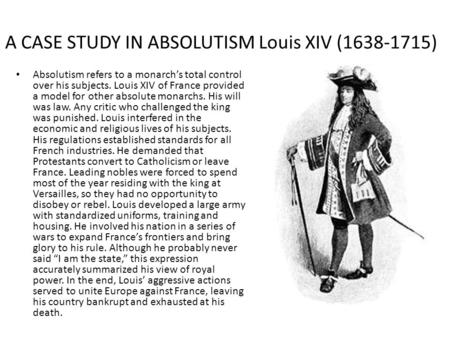 A CASE STUDY IN ABSOLUTISM Louis XIV (1638-1715) Absolutism refers to a monarch’s total control over his subjects. Louis XIV of France provided a model.