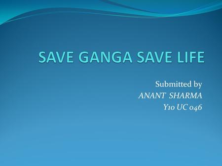 Submitted by ANANT SHARMA Y10 UC 046. Why to save Ganga The Ganga, symbolizes all rivers and water bodies i.e. a culture of pursuit of ethical perfection.