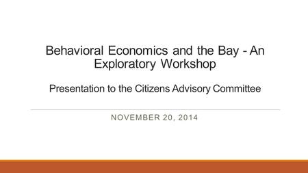 Behavioral Economics and the Bay - An Exploratory Workshop Presentation to the Citizens Advisory Committee NOVEMBER 20, 2014.