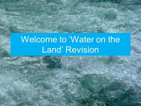 Welcome to ‘Water on the Land’ Revision. The Syllabus Opposite is a copy of the syllabus for this unit of work. It should help you to highlight any gaps.