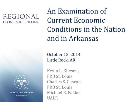 An Examination of Current Economic Conditions in the Nation and in Arkansas October 15, 2014 Little Rock, AR Kevin L. Kliesen, FRB St. Louis Charles S.