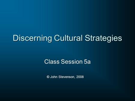 Discerning Cultural Strategies Class Session 5a © John Stevenson, 2008.