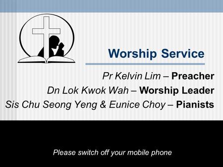 Worship Service Pr Kelvin Lim – Preacher Dn Lok Kwok Wah – Worship Leader Sis Chu Seong Yeng & Eunice Choy – Pianists Please switch off your mobile phone.