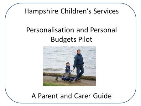 Hampshire Children’s Services Personalisation and Personal Budgets Pilot A Parent and Carer Guide.