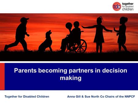 Parents becoming partners in decision making Together for Disabled Children Anna Gill & Sue North Co Chairs of the NNPCF.