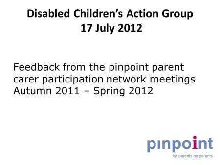 Disabled Children’s Action Group 17 July 2012 Feedback from the pinpoint parent carer participation network meetings Autumn 2011 – Spring 2012.