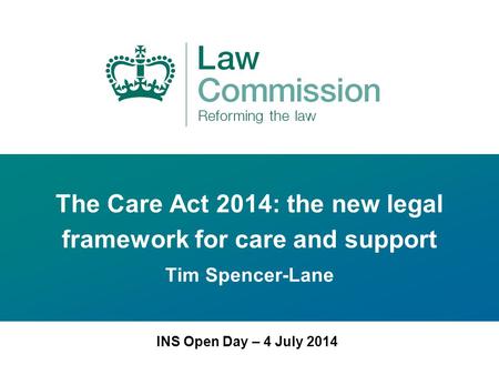 The Care Act 2014: the new legal framework for care and support Tim Spencer-Lane INS Open Day – 4 July 2014.