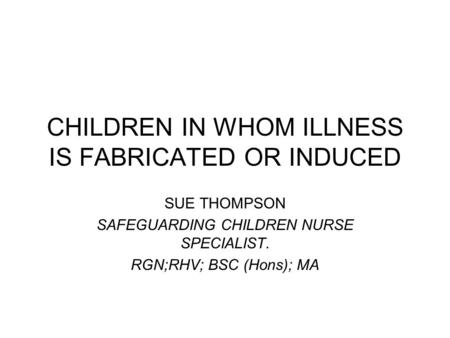 CHILDREN IN WHOM ILLNESS IS FABRICATED OR INDUCED SUE THOMPSON SAFEGUARDING CHILDREN NURSE SPECIALIST. RGN;RHV; BSC (Hons); MA.