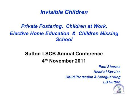 Invisible Children Private Fostering, Children at Work, Elective Home Education & Children Missing School Sutton LSCB Annual Conference 4 th November 2011.