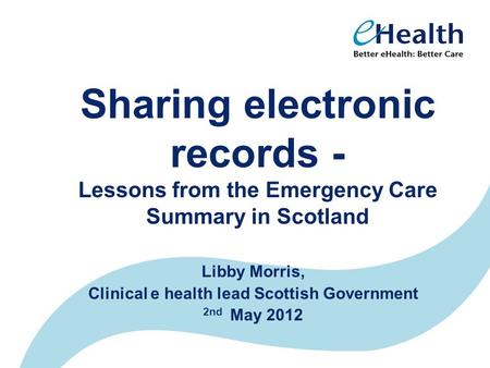 Sharing electronic records - Lessons from the Emergency Care Summary in Scotland Libby Morris, Clinical e health lead Scottish Government 2nd May 2012.
