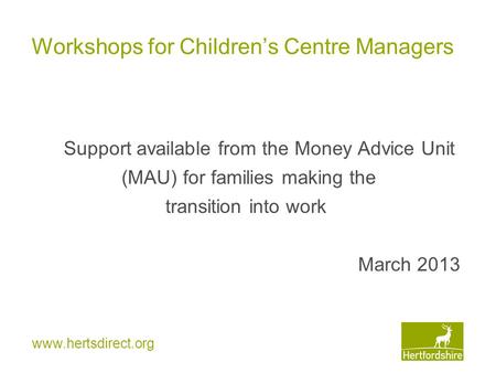 Www.hertsdirect.org Workshops for Children’s Centre Managers Support available from the Money Advice Unit (MAU) for families making the transition into.