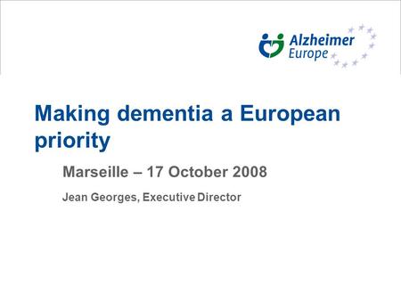 Making dementia a European priority Marseille – 17 October 2008 Jean Georges, Executive Director.