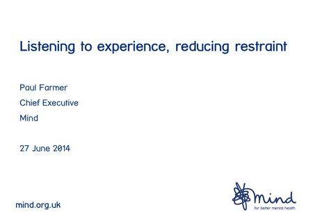 Listening to experience, reducing restraint Paul Farmer Chief Executive Mind 27 June 2014 mind.org.uk.