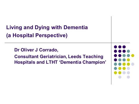 Living and Dying with Dementia (a Hospital Perspective) Dr Oliver J Corrado, Consultant Geriatrician, Leeds Teaching Hospitals and LTHT ‘Dementia Champion’