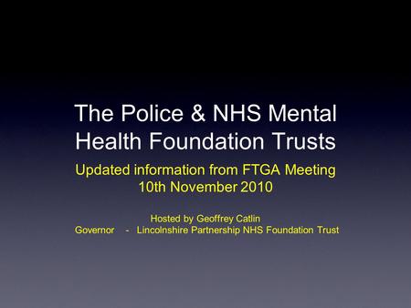 The Police & NHS Mental Health Foundation Trusts Updated information from FTGA Meeting 10th November 2010 Hosted by Geoffrey Catlin Governor - Lincolnshire.