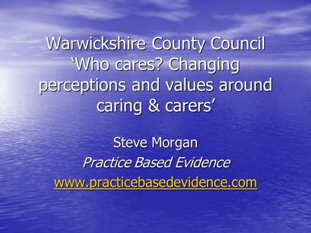 Warwickshire County Council ‘Who cares? Changing perceptions and values around caring & carers’ Steve Morgan Practice Based Evidence www.practicebasedevidence.com.