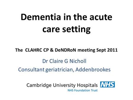 Dementia in the acute care setting The CLAHRC CP & DeNDRoN meeting Sept 2011 Dr Claire G Nicholl Consultant geriatrician, Addenbrookes.