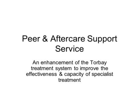 Peer & Aftercare Support Service An enhancement of the Torbay treatment system to improve the effectiveness & capacity of specialist treatment.
