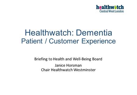 Healthwatch: Dementia Patient / Customer Experience Briefing to Health and Well-Being Board Janice Horsman Chair Healthwatch Westminster.