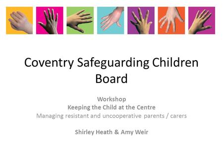 Coventry Safeguarding Children Board Workshop Keeping the Child at the Centre Managing resistant and uncooperative parents / carers Shirley Heath & Amy.