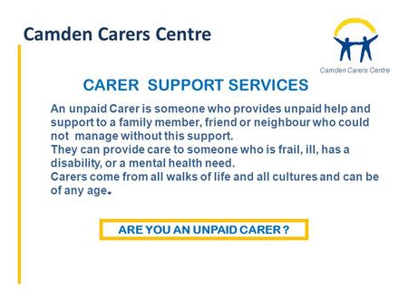 Camden Carers Centre An unpaid Carer is someone who provides unpaid help and support to a family member, friend or neighbour who could not manage without.