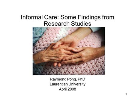 1 Informal Care: Some Findings from Research Studies Raymond Pong, PhD Laurentian University April 2008.