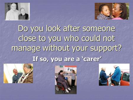 Do you look after someone close to you who could not manage without your support? If so, you are a ‘carer’
