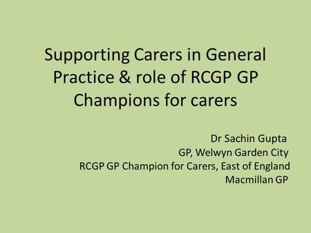 Supporting Carers in General Practice & role of RCGP GP Champions for carers Dr Sachin Gupta GP, Welwyn Garden City RCGP GP Champion for Carers, East of.