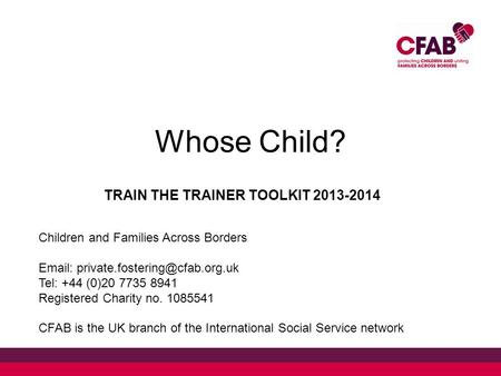 Whose Child? TRAIN THE TRAINER TOOLKIT 2013-2014 Children and Families Across Borders   Tel: +44 (0)20 7735 8941 Registered.