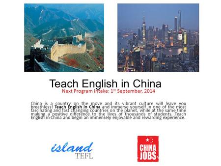 Teach English in China Next Program Intake: 1 st September, 2014 China is a country on the move and its vibrant culture will leave you breathless! Teach.
