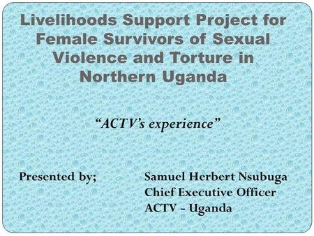 Livelihoods Support Project for Female Survivors of Sexual Violence and Torture in Northern Uganda “ACTV’s experience” Presented by; Samuel Herbert Nsubuga.