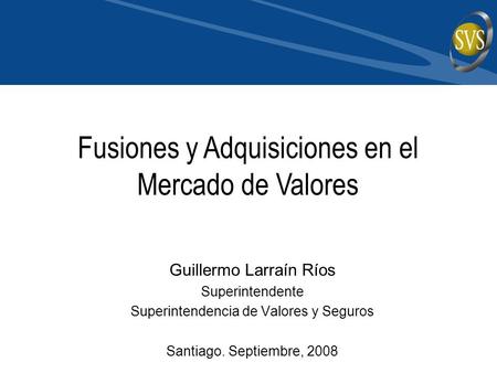 Guillermo Larraín Ríos Superintendente Superintendencia de Valores y Seguros Santiago. Septiembre, 2008 Fusiones y Adquisiciones en el Mercado de Valores.