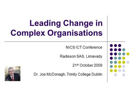Leading Change in Complex Organisations NICS ICT Conference Radisson SAS, Limavady 21 st October 2009 Dr. Joe McDonagh, Trinity College Dublin.