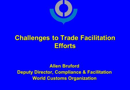 Challenges to Trade Facilitation Efforts Allen Bruford Deputy Director, Compliance & Facilitation World Customs Organization.