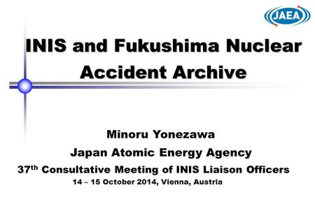 INIS and Fukushima Nuclear Accident Archive Minoru Yonezawa Japan Atomic Energy Agency 37 th Consultative Meeting of INIS Liaison Officers 14 – 15 October.