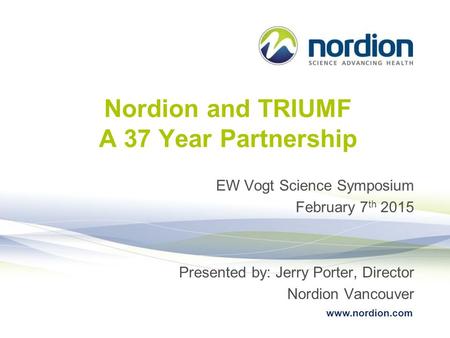 Www.nordion.com Nordion and TRIUMF A 37 Year Partnership EW Vogt Science Symposium February 7 th 2015 Presented by: Jerry Porter, Director Nordion Vancouver.