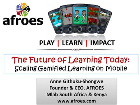 The Future of Learning Today: Scaling Gamified Learning on Mobile PLAY | LEARN | IMPACT Anne Githuku-Shongwe Founder & CEO, AFROES Mlab South Africa &