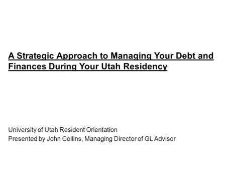 A Strategic Approach to Managing Your Debt and Finances During Your Utah Residency University of Utah Resident Orientation Presented by John Collins, Managing.