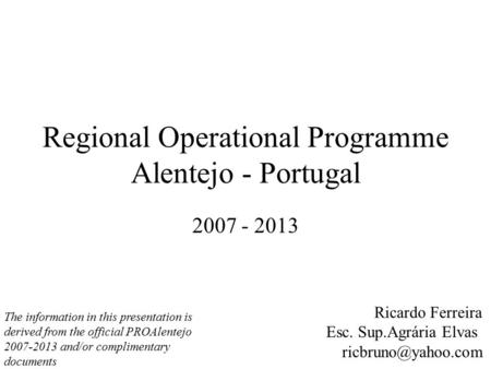 Regional Operational Programme Alentejo - Portugal 2007 - 2013 Ricardo Ferreira Esc. Sup.Agrária Elvas The information in this presentation.