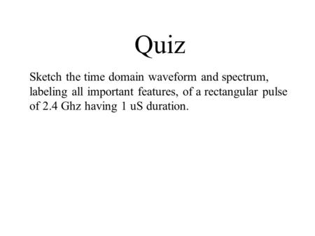 Quiz Sketch the time domain waveform and spectrum, labeling all important features, of a rectangular pulse of 2.4 Ghz having 1 uS duration.