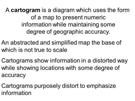 A cartogram is a diagram which uses the form of a map to present numeric information while maintaining some degree of geographic accuracy. An abstracted.