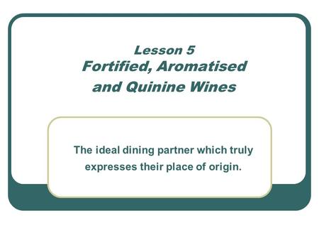 Lesson 5 Fortified, Aromatised and Quinine Wines The ideal dining partner which truly expresses their place of origin.