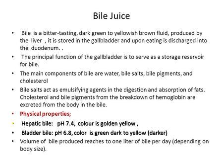 Bile Juice Bile is a bitter-tasting, dark green to yellowish brown fluid, produced by the liver , it is stored in the gallbladder and upon eating is.
