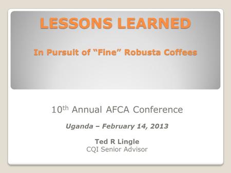 LESSONS LEARNED In Pursuit of “Fine” Robusta Coffees 10 th Annual AFCA Conference Uganda – February 14, 2013 Ted R Lingle CQI Senior Advisor.