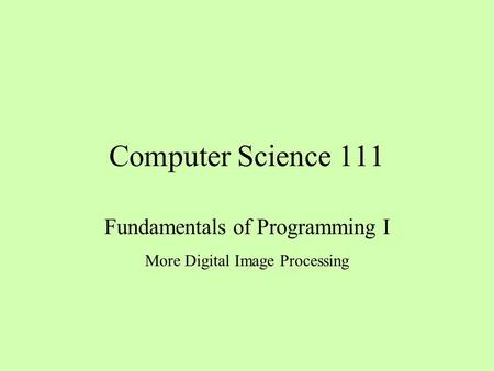Computer Science 111 Fundamentals of Programming I More Digital Image Processing.