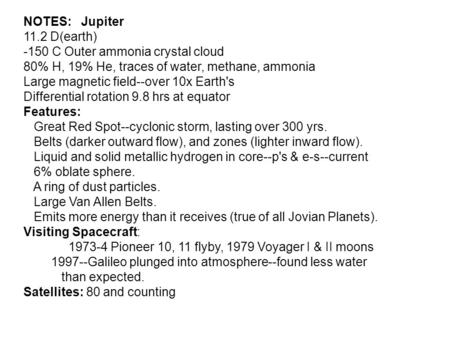 NOTES: Jupiter 11.2 D(earth) -150 C Outer ammonia crystal cloud 80% H, 19% He, traces of water, methane, ammonia Large magnetic field--over 10x Earth's.
