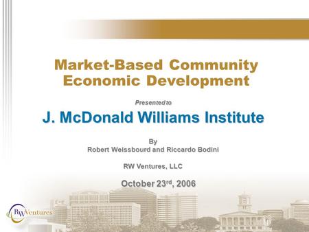 Market-Based Community Economic Development Presented to J. McDonald Williams Institute By Robert Weissbourd and Riccardo Bodini RW Ventures, LLC October.
