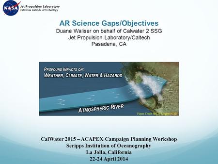 AR Science Gaps/Objectives Duane Waliser on behalf of Calwater 2 SSG Jet Propulsion Laboratory/Caltech Pasadena, CA CalWater 2015 – ACAPEX Campaign Planning.